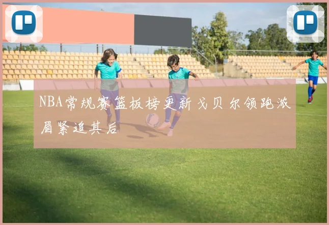 NBA常规赛篮板榜更新戈贝尔领跑浓眉紧追其后