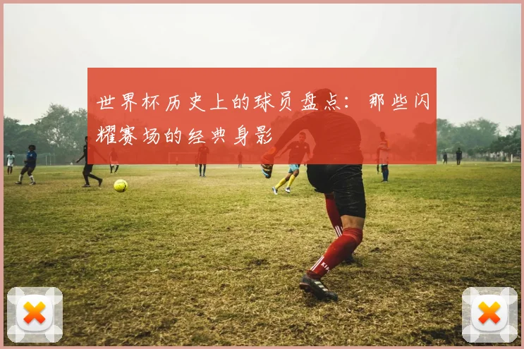 世界杯历史上的球员盘点：那些闪耀赛场的经典身影