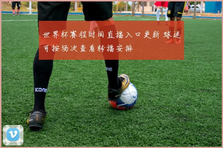 世界杯赛程时间直播入口更新 球迷可按场次查看转播安排