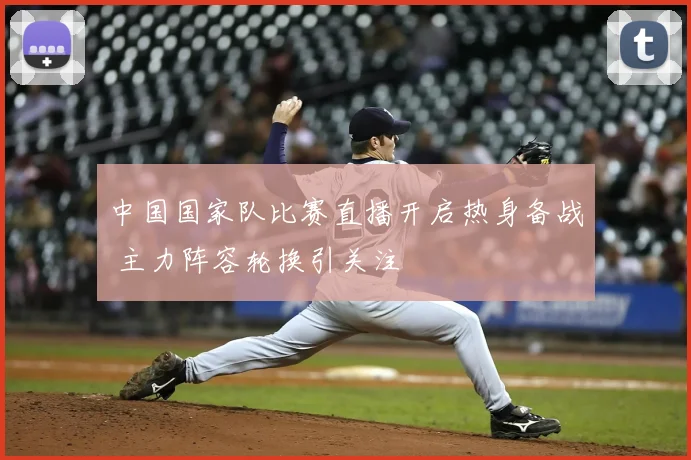 中国国家队比赛直播开启热身备战 主力阵容轮换引关注