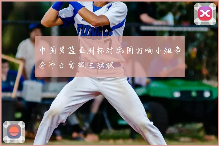 中国男篮亚洲杯对韩国打响小组争夺冲击晋级主动权