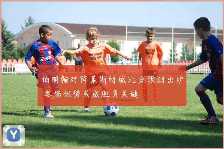 伯明翰对阵莱斯特城比分预测出炉 客场优势或成胜负关键