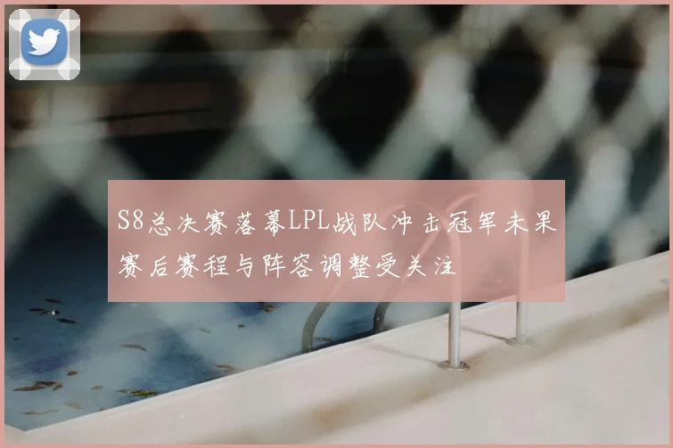 S8总决赛落幕LPL战队冲击冠军未果赛后赛程与阵容调整受关注