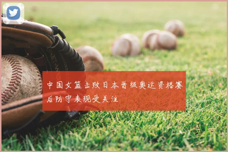 中国女篮击败日本晋级奥运资格赛后防守表现受关注