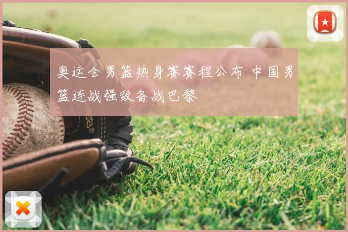 奥运会男篮热身赛赛程公布 中国男篮连战强敌备战巴黎