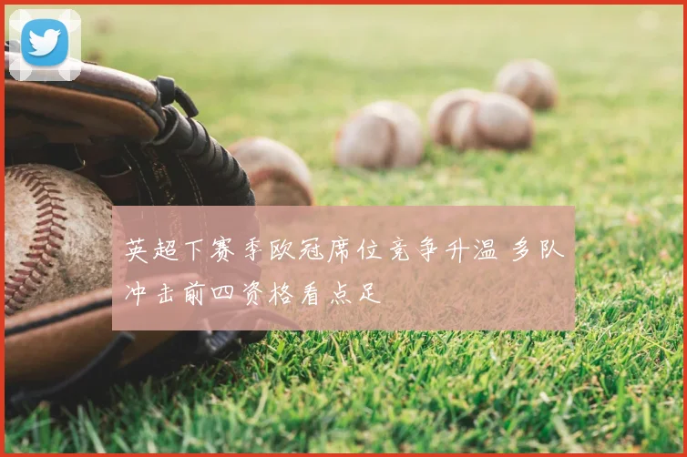 英超下赛季欧冠席位竞争升温 多队冲击前四资格看点足