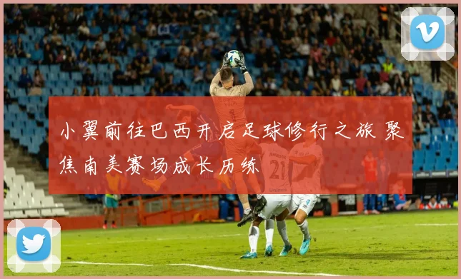 小翼前往巴西开启足球修行之旅 聚焦南美赛场成长历练