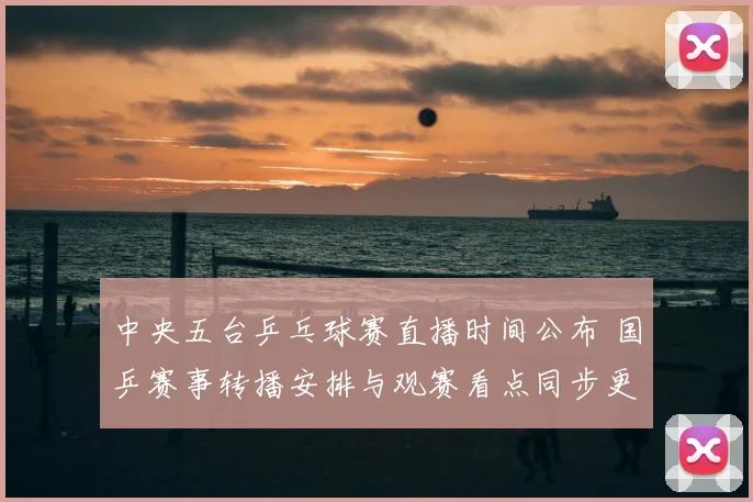 中央五台乒乓球赛直播时间公布 国乒赛事转播安排与观赛看点同步更新
