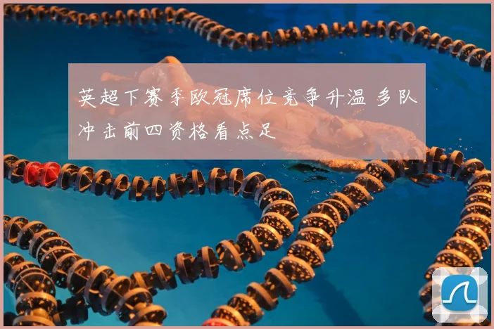 英超下赛季欧冠席位竞争升温 多队冲击前四资格看点足