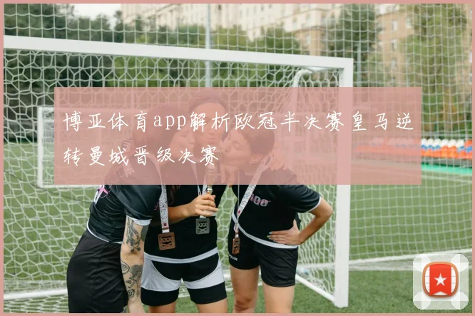 博亚体育app解析欧冠半决赛皇马逆转曼城晋级决赛