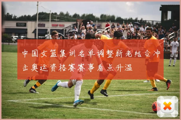 中国女篮集训名单调整新老结合冲击奥运资格赛赛事看点升温