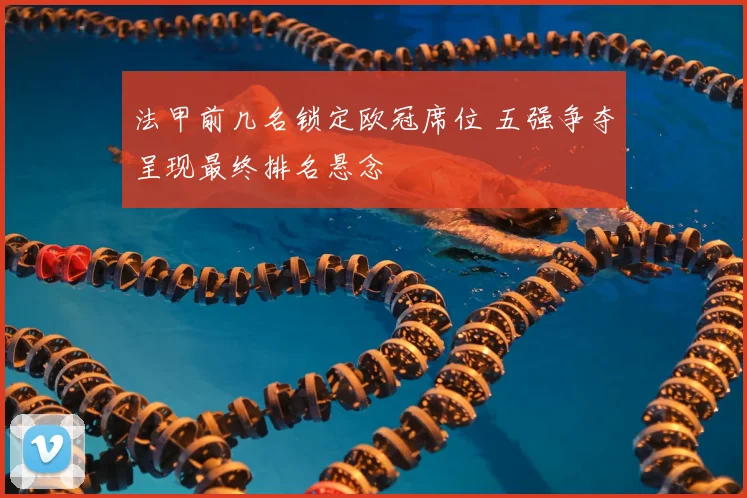 法甲前几名锁定欧冠席位 五强争夺呈现最终排名悬念