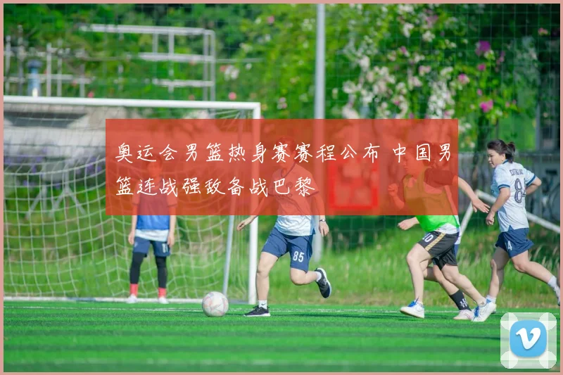 奥运会男篮热身赛赛程公布 中国男篮连战强敌备战巴黎