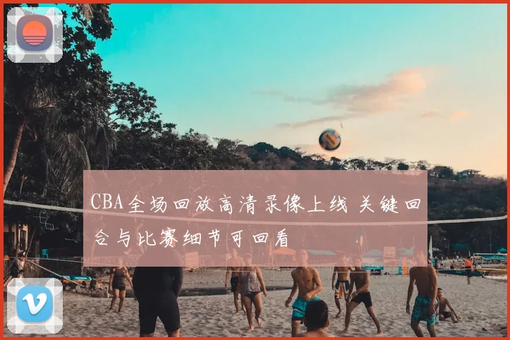 CBA全场回放高清录像上线 关键回合与比赛细节可回看