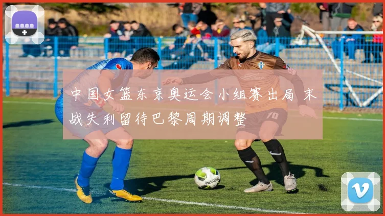 中国女篮东京奥运会小组赛出局 末战失利留待巴黎周期调整