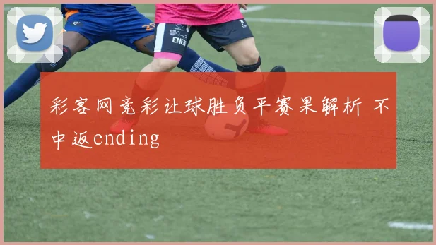 彩客网竞彩让球胜负平赛果解析 不中返ending