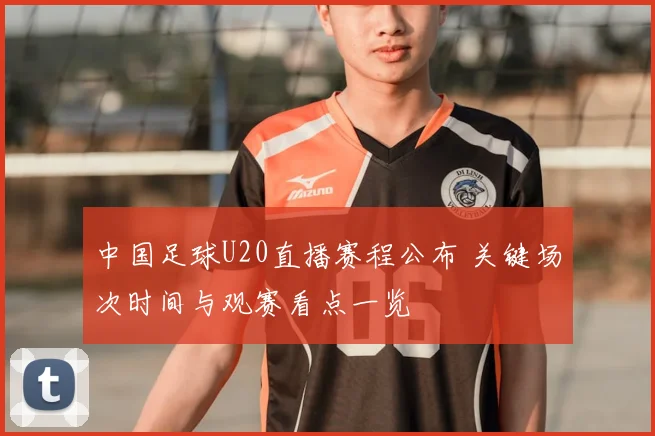 中国足球U20直播赛程公布 关键场次时间与观赛看点一览