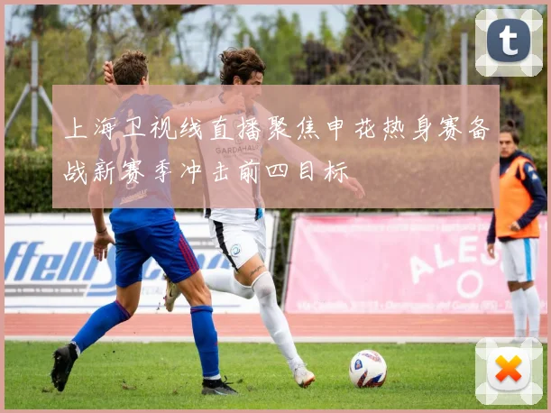 上海卫视线直播聚焦申花热身赛备战新赛季冲击前四目标