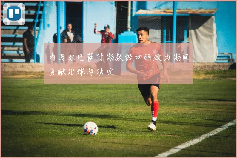 内马尔巴萨时期数据回顾效力期间贡献进球与助攻