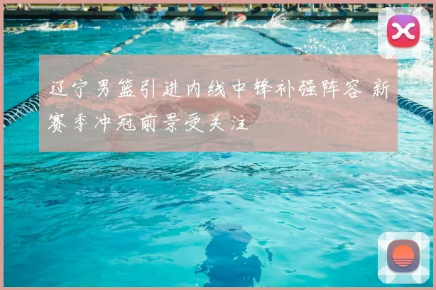 辽宁男篮引进内线中锋补强阵容 新赛季冲冠前景受关注