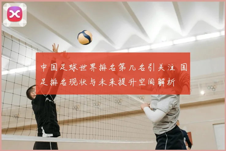 中国足球世界排名第几名引关注 国足排名现状与未来提升空间解析