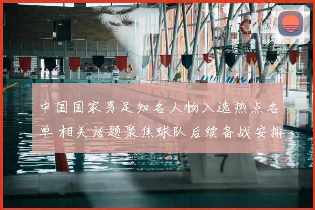 中国国家男足知名人物入选热点名单 相关话题聚焦球队后续备战安排