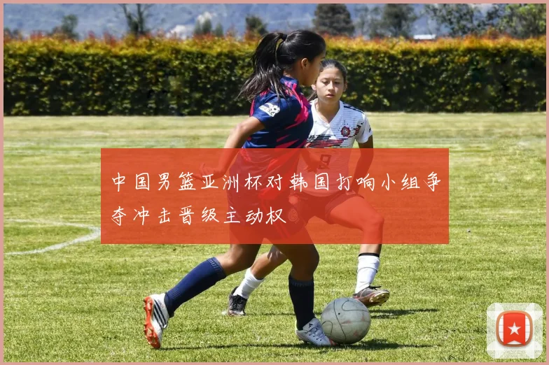 中国男篮亚洲杯对韩国打响小组争夺冲击晋级主动权