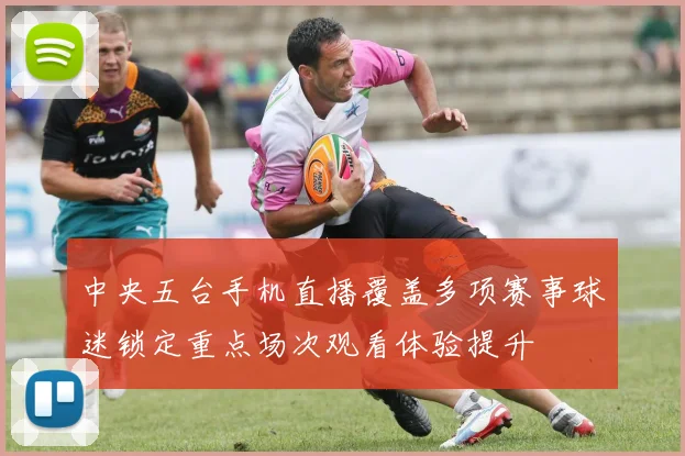 中央五台手机直播覆盖多项赛事球迷锁定重点场次观看体验提升