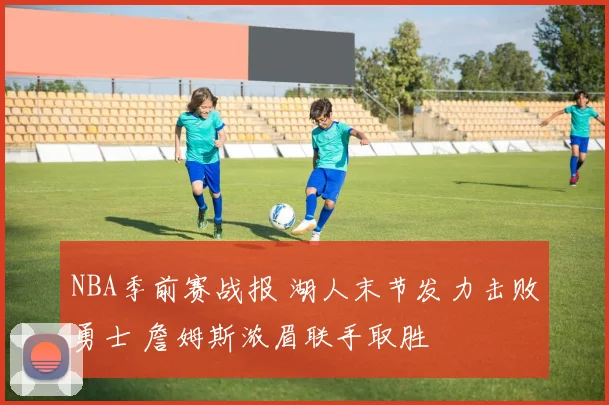 NBA季前赛战报 湖人末节发力击败勇士 詹姆斯浓眉联手取胜