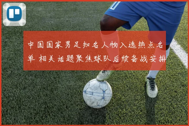 中国国家男足知名人物入选热点名单 相关话题聚焦球队后续备战安排